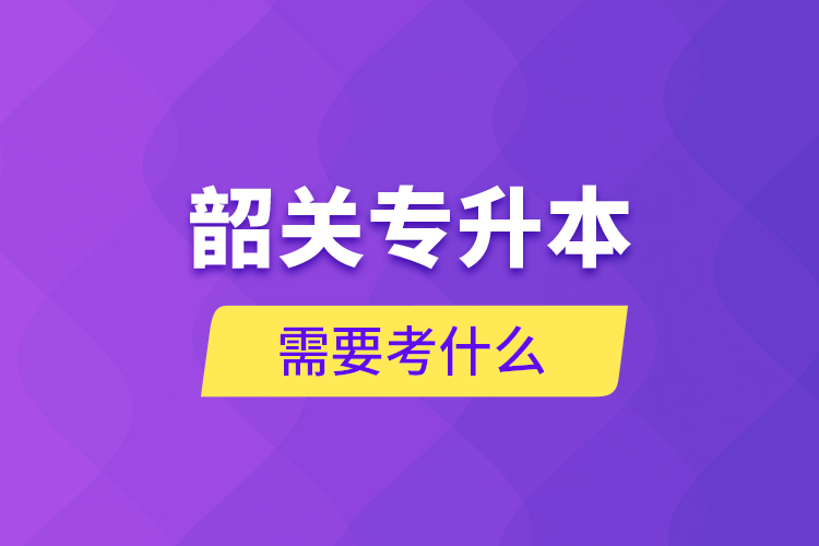 韶关专升本需要考什么?